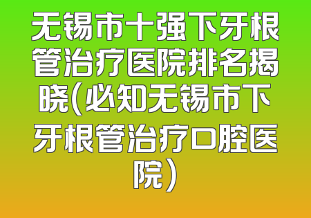 无锡市十强下牙根管治疗医院排名揭晓（必知无锡市下牙根管治疗口腔医院）