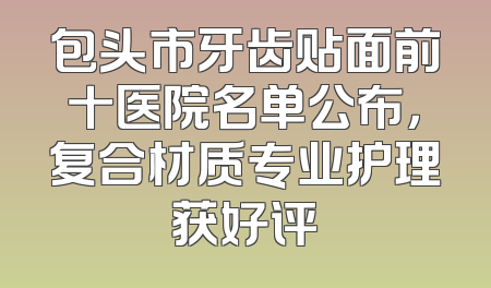 包头市牙齿贴面前十医院名单公布，复合材质专业护理获好评