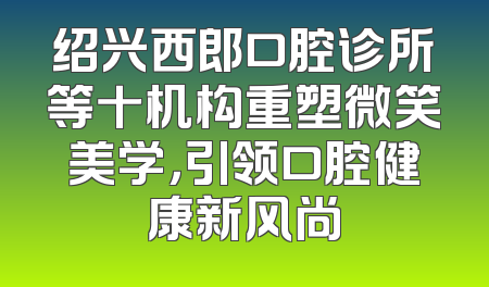 绍兴西郎口腔诊所等十机构重塑微笑美学，引领口腔健康新风尚