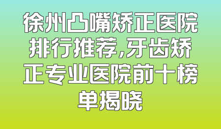 徐州凸嘴矫正医院排行推荐，牙齿矫正专业医院前十榜单揭晓