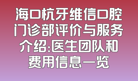 海口杭牙维信口腔门诊部评价与服务介绍：医生团队和费用信息一览