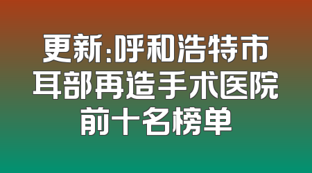 更新：呼和浩特市耳部再造手术医院前十名榜单