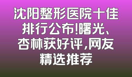 沈阳整形医院十佳排行公布！曙光、杏林获好评，网友精选推荐