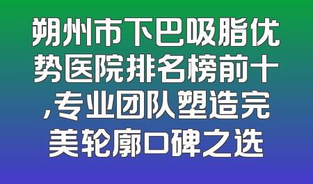 朔州市下巴吸脂优势医院排名榜前十，专业团队塑造完美轮廓口碑之选