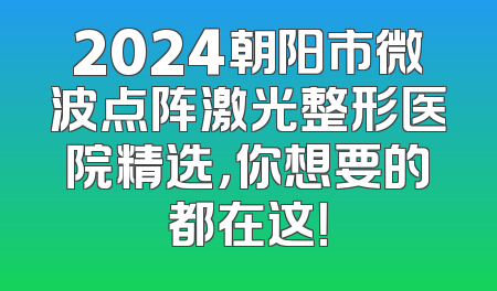 2024朝阳市微波点阵激光整形医院精选，你想要的都在这！