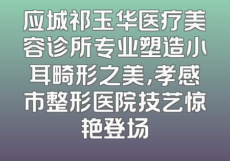 应城祁玉华医疗美容诊所专业塑造小耳畸形之美，孝感市整形医院技艺惊艳登场