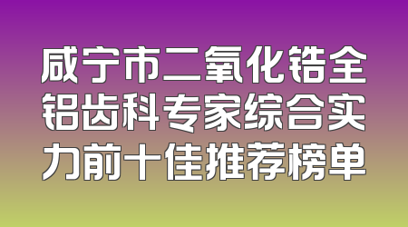 咸宁市二氧化锆全铝齿科专家综合实力前十佳推荐榜单