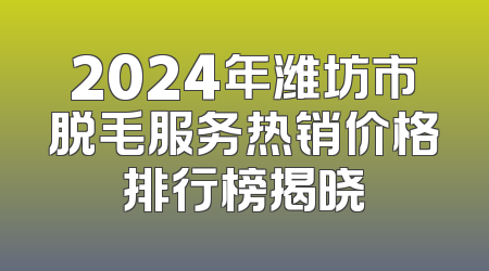 2024年潍坊市脱毛服务热销价格排行榜揭晓