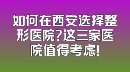 如何在西安选择整形医院？这三家医院值得考虑！