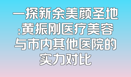 一探新余美颜圣地：黄振刚医疗美容与市内其他医院的实力对比
