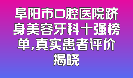 阜阳市口腔医院跻身美容牙科十强榜单，真实患者评价揭晓