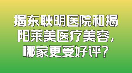 揭东耿明医院和揭阳莱美医疗美容，哪家更受好评？