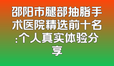 邵阳市腿部抽脂手术医院精选前十名：个人真实体验分享