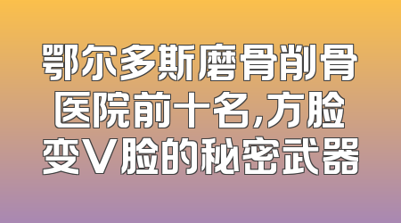 鄂尔多斯磨骨削骨医院前十名，方脸变V脸的秘密武器