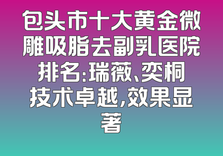包头市十大黄金微雕吸脂去副乳医院排名：瑞薇、奕桐技术卓越，效果显著