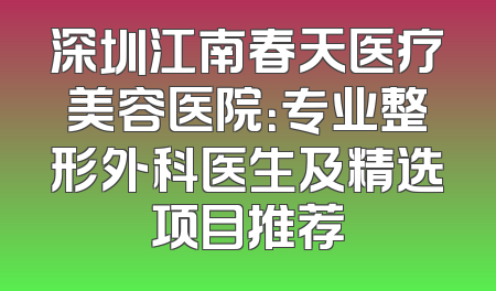 深圳江南春天医疗美容医院：专业整形外科医生及精选项目推荐