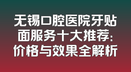 无锡口腔医院牙贴面服务十大推荐：价格与效果全解析
