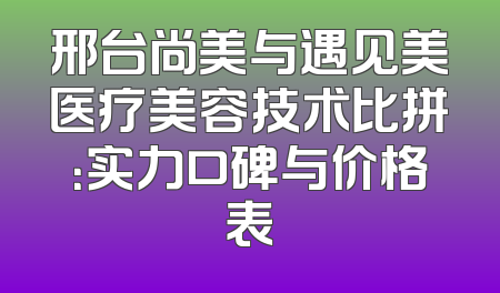 邢台尚美与遇见美医疗美容技术比拼：实力口碑与价格表