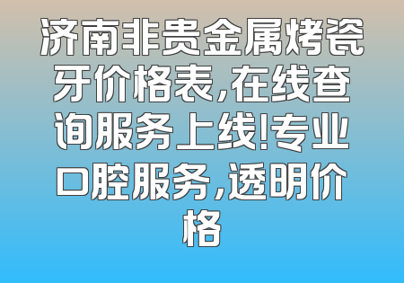 济南非贵金属烤瓷牙价格表，在线查询服务上线！专业口腔服务，透明价格