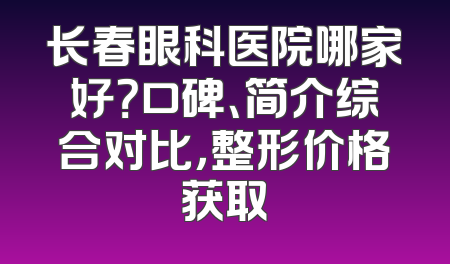 长春眼科医院哪家好？口碑、简介综合对比，整形价格获取