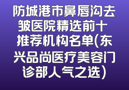 防城港市鼻唇沟去皱医院精选前十 推荐机构名单（东兴品尚医疗美容门诊部人气之选）