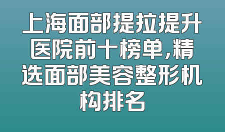 上海面部提拉提升医院前十榜单，精选面部美容整形机构排名