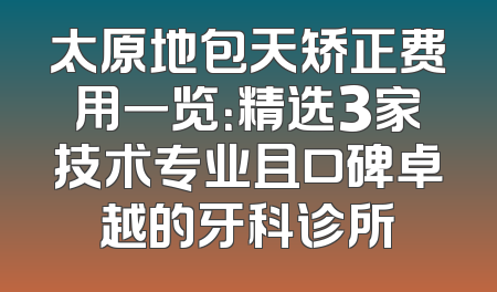 太原地包天矫正费用一览：精选3家技术专业且口碑卓越的牙科诊所