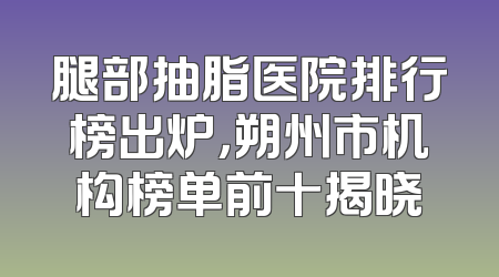 腿部抽脂医院排行榜出炉，朔州市机构榜单前十揭晓