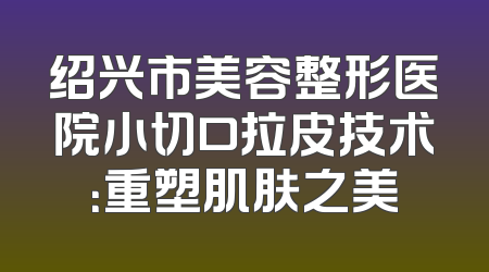 绍兴市美容整形医院小切口拉皮技术：重塑肌肤之美