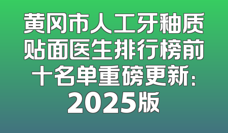 黄冈市人工牙釉质贴面医生排行榜前十名单重磅更新：2025版