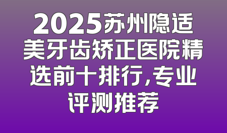 2025苏州隐适美牙齿矫正医院精选前十排行，专业评测推荐