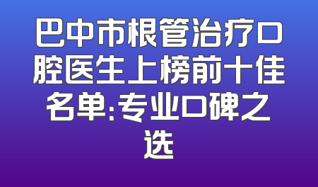 巴中市根管治疗口腔医生上榜前十佳名单：专业口碑之选