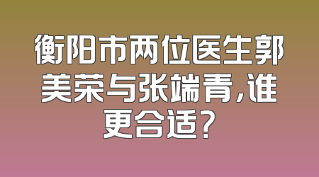 衡阳市两位医生郭美荣与张端青，谁更合适？