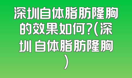 深圳自体脂肪隆胸的效果如何？(深圳 自体脂肪隆胸)