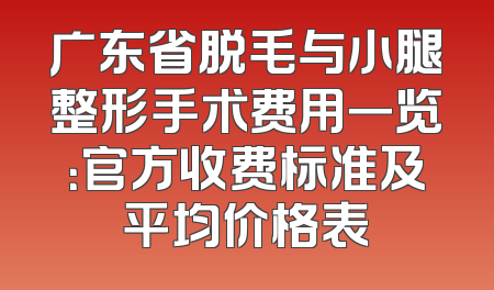 广东省脱毛与小腿整形手术费用一览：官方收费标准及平均价格表
