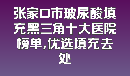 张家口市玻尿酸填充黑三角十大医院榜单，优选填充去处