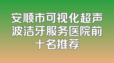 安顺市可视化超声波洁牙服务医院前十名推荐