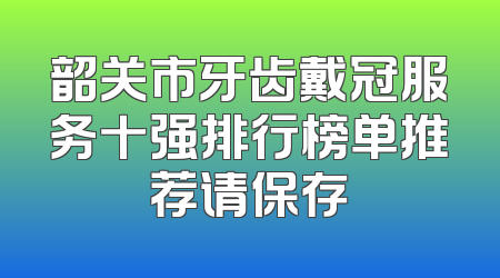 韶关市牙齿戴冠服务十强排行榜单推荐请保存