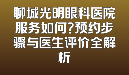 聊城光明眼科医院服务如何？预约步骤与医生评价全解析