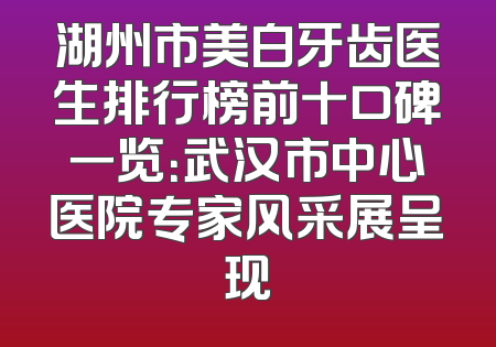 湖州市美白牙齿医生排行榜前十口碑一览：武汉市中心医院专家风采展呈现