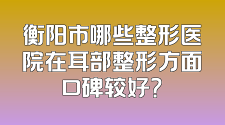 衡阳市哪些整形医院在耳部整形方面口碑较好？