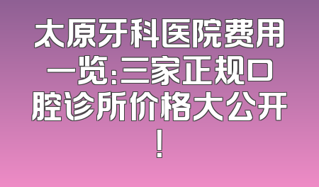 太原牙科医院费用一览：三家正规口腔诊所价格大公开！