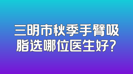 三明市秋季手臂吸脂选哪位医生好？