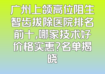广州上颌高位阻生智齿拔除医院排名前十，哪家技术好价格实惠？名单揭晓