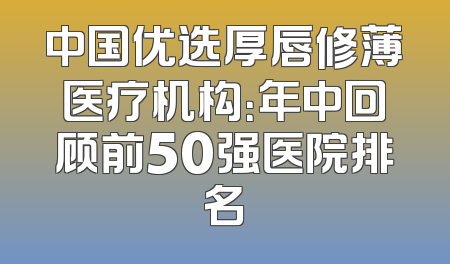 中国优选厚唇修薄医疗机构：年中回顾前50强医院排名