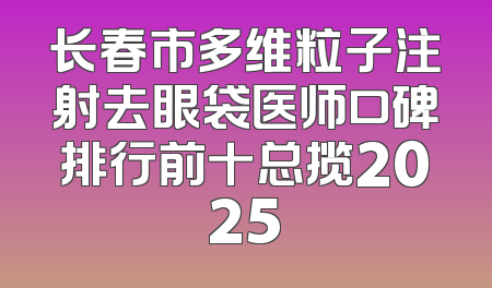 长春市多维粒子注射去眼袋医师口碑排行前十总揽2025