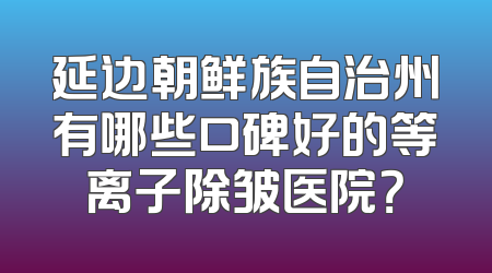延边朝鲜族自治州有哪些口碑好的等离子除皱医院？