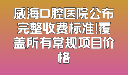 威海口腔医院公布完整收费标准！覆盖所有常规项目价格