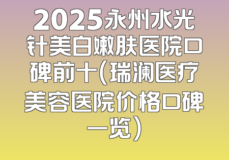 2025永州水光针美白嫩肤医院口碑前十（瑞澜医疗美容医院价格口碑一览）