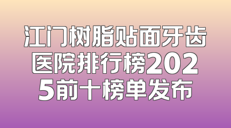 江门树脂贴面牙齿医院排行榜2025前十榜单发布